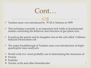  Tandem mass was introduced by W.M.A Neissen in 1999
 This technique currently is an important tool while in fundamental
studies concerning the behavior and structure of gas phase ions
 It analyze the parent and its daughter ions in the cell called Collision
Induced Dissociation cell
 The major breakthrough of Tandem mass was introduction of triple-
quadrupole mass analyzers
 World wide it is most probably use in determining the structures of
 Protein
 Peptides
 Nucleic acids and other biomolecules 8
Cont…
 