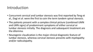 Introduction
• Concurrent cervical and lumbar stenosis was first reported by Teng et
al., Dagi et al. were the first to coin the term tandem spinal stenosis.
• The patients present with a complex clinical picture (combined UMN
and LMN signs) of predominant symptoms of either cervical or
lumbar stenosis initially. The diagnosis and subsequent treatment are
the dilemma.
• Neurogenic claudication is the major clinical diagnostic feature of
lumbar stenosis, whereas cervical stenosis presents with myelopathy
and/or radiculopathy.
 