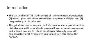 Introduction
• The classic clinical TSS triad consists of (1) intermittent claudication,
(2) mixed upper and lower extremities symptoms and signs, and (3)
progressive gait disturbances.
• The gait disturbances vary and include pseudotabetic proprioceptive
disturbances, mild to moderate proximal lower extremity weakness,
and a flexed posture to relieve back/lower extremity pain with
compensatory neck hyperextension to facilitate gaze above the
horizon.
 