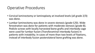 Operative Procedures
• Cervical laminectomy or laminoplasty at involved levels (all grade 2/3)
was done.
• Lumbar laminectomy was done in severe stenosis (grade C/D). Wide
fenestration was done for patients with moderate stenosis (grade B).
Pedicle screws with locally harvested bone grafts and interbody cage
were used for lumbar fusion (Transforaminal interbody fusion) in
patients with instability. In cases of more than two levels of fixations,
instead of interbody fusion posterolateral bone grafting was done.
 