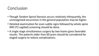 Conclusion
• Though Tandem Spinal Stenosis occurs relatively infrequently, the
unrecognized occurrence in the general population may be higher.
• Detailed examination for even subtle signs followed by whole spine
MRI (T2 sagittal) screening should be done.
• A single stage simultaneous surgery by two teams gives favorable
results. The patients older than 60 years should be considered for
staged surgery to reduce complications.
 
