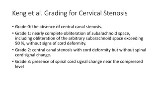 Keng et al. Grading for Cervical Stenosis
• Grade 0: the absence of central canal stenosis.
• Grade 1: nearly complete obliteration of subarachnoid space,
including obliteration of the arbitrary subarachnoid space exceeding
50 %, without signs of cord deformity.
• Grade 2: central canal stenosis with cord deformity but without spinal
cord signal change.
• Grade 3: presence of spinal cord signal change near the compressed
level
 