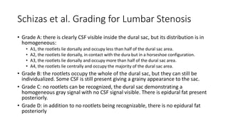 Schizas et al. Grading for Lumbar Stenosis
• Grade A: there is clearly CSF visible inside the dural sac, but its distribution is in
homogeneous:
• A1, the rootlets lie dorsally and occupy less than half of the dural sac area.
• A2, the rootlets lie dorsally, in contact with the dura but in a horseshoe configuration.
• A3, the rootlets lie dorsally and occupy more than half of the dural sac area.
• A4, the rootlets lie centrally and occupy the majority of the dural sac area.
• Grade B: the rootlets occupy the whole of the dural sac, but they can still be
individualized. Some CSF is still present giving a grainy appearance to the sac.
• Grade C: no rootlets can be recognized, the dural sac demonstrating a
homogeneous gray signal with no CSF signal visible. There is epidural fat present
posteriorly.
• Grade D: in addition to no rootlets being recognizable, there is no epidural fat
posteriorly
 
