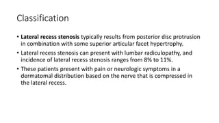 Classification
• Lateral recess stenosis typically results from posterior disc protrusion
in combination with some superior articular facet hypertrophy.
• Lateral recess stenosis can present with lumbar radiculopathy, and
incidence of lateral recess stenosis ranges from 8% to 11%.
• These patients present with pain or neurologic symptoms in a
dermatomal distribution based on the nerve that is compressed in
the lateral recess.
 