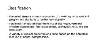 Classification
• Foraminal stenosis causes compression of the exiting nerve root and
ganglion and also leads to lumbar radiculopathy.
• Foraminal stenosis can occur from loss of disc height, vertebral
endplate osteophytes, facet osteophytes, spondylolisthesis, and disc
herniations.
• A variety of clinical presentations arise based on the anatomic
location of neural compression.
 