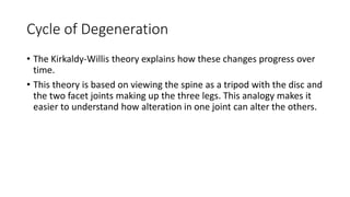 Cycle of Degeneration
• The Kirkaldy-Willis theory explains how these changes progress over
time.
• This theory is based on viewing the spine as a tripod with the disc and
the two facet joints making up the three legs. This analogy makes it
easier to understand how alteration in one joint can alter the others.
 