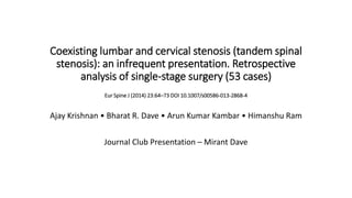Coexisting lumbar and cervical stenosis (tandem spinal
stenosis): an infrequent presentation. Retrospective
analysis of single-stage surgery (53 cases)
Eur Spine J (2014) 23:64–73 DOI 10.1007/s00586-013-2868-4
Ajay Krishnan • Bharat R. Dave • Arun Kumar Kambar • Himanshu Ram
Journal Club Presentation – Mirant Dave
 