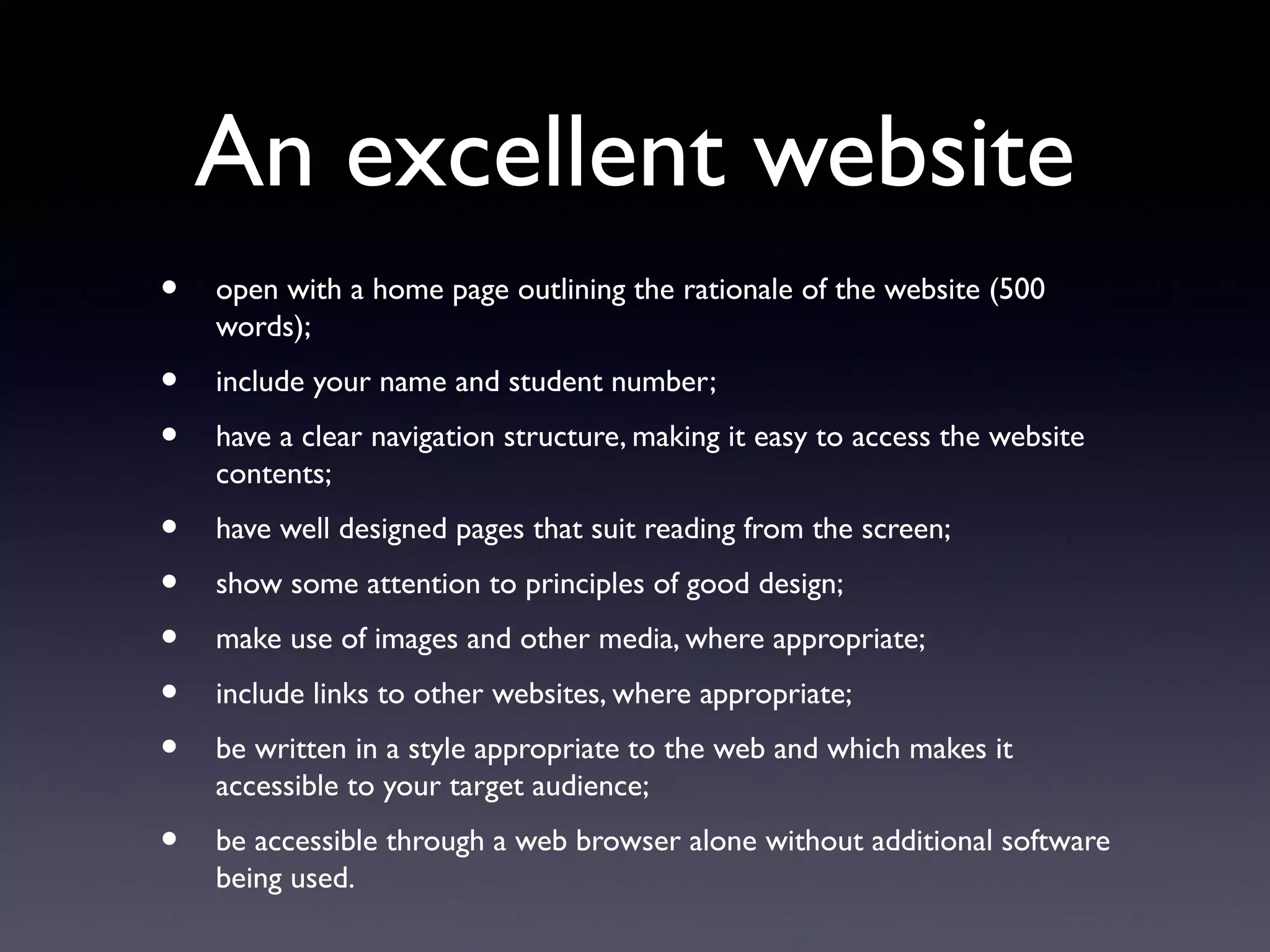 An excellent website
• open with a home page outlining the rationale of the website (500
words);
• include your name and student number;
• have a clear navigation structure, making it easy to access the website
contents;
• have well designed pages that suit reading from the screen;
• show some attention to principles of good design;
• make use of images and other media, where appropriate;
• include links to other websites, where appropriate;
• be written in a style appropriate to the web and which makes it
accessible to your target audience;
• be accessible through a web browser alone without additional software
being used.
 