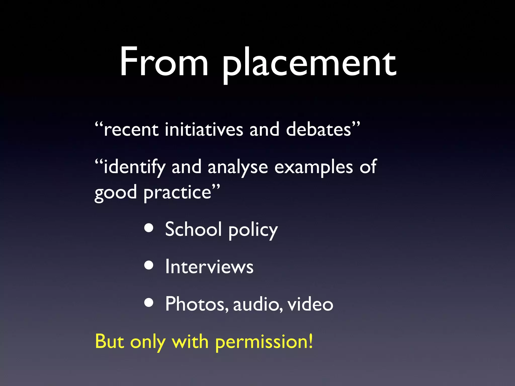 From placement
“recent initiatives and debates”
“identify and analyse examples of
good practice”
• School policy
• Interviews
• Photos, audio, video
But only with permission!
 