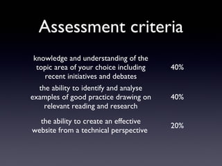 Assessment criteria
knowledge and understanding of the
topic area of your choice including
recent initiatives and debates
40%
the ability to identify and analyse
examples of good practice drawing on
relevant reading and research
40%
the ability to create an effective
website from a technical perspective
20%
 