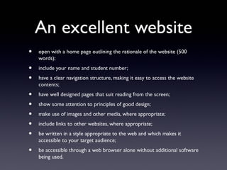 An excellent website
• open with a home page outlining the rationale of the website (500
words);
• include your name and student number;
• have a clear navigation structure, making it easy to access the website
contents;
• have well designed pages that suit reading from the screen;
• show some attention to principles of good design;
• make use of images and other media, where appropriate;
• include links to other websites, where appropriate;
• be written in a style appropriate to the web and which makes it
accessible to your target audience;
• be accessible through a web browser alone without additional software
being used.
 