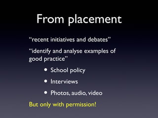 From placement
“recent initiatives and debates”
“identify and analyse examples of
good practice”
• School policy
• Interviews
• Photos, audio, video
But only with permission!
 
