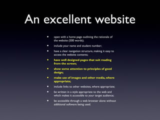 An excellent website
• open with a home page outlining the rationale of
the website (500 words);
• include your name and student number;
• have a clear navigation structure, making it easy to
access the website contents;
• have well designed pages that suit reading
from the screen;
• show some attention to principles of good
design;
• make use of images and other media, where
appropriate;
• include links to other websites, where appropriate;
• be written in a style appropriate to the web and
which makes it accessible to your target audience;
• be accessible through a web browser alone without
additional software being used.
 