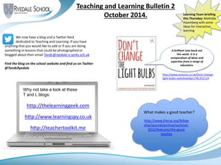 Teaching and Learning Bulletin 2
October 2014.
http://www.thersa.org/fellow
ship/journal/archive/summer-
2012/features/the-good-
teacher
Learning Team briefing
this Thursday: Mathilda
Hazenberg with some
ideas for interactive
learning
What makes a good teacher?
A brilliant new book out
this week. It is a
compendium of ideas and
expertise from a range of
educators.
http://www.amazon.co.uk/Dont-change-
light-bulbs-switched/dp/1781352119
We now have a blog and a Twitter feed
dedicated to Teaching and Learning. If you have
anything that you would like to add or if you are doing
something in lessons that could be photographed or
blogged about then email TandL@ryedale.n-yorks.sch.uk
Find the blog on the school website and find us on Twitter
@TandLRyedale
http://thelearninggeek.com
http://www.learningspy.co.uk
http://teachertoolkit.me
Why not take a look at these
T and L blogs:
 
