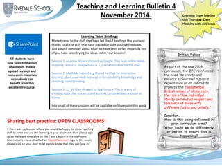 Teaching and Learning Bulletin 4
November 2014. Learning Team briefing
this Thursday: Dave
Hopkins with AFL ideas
Sharing best practice: OPEN CLASSROOMS!
All students have
now been told about
Sharepoint. Please
upload revision and
homework materials
so students can
benefit from this
excellent resource.
Learning Team Briefings
Many thanks to the staff that have led the LT briefings this year and
thanks to all the staff that have passed on such positive feedback.
Just a quick reminder about what we have seen so far. Hopefully lots
of you have been trying the ideas out in your lessons!
Session 1: Andrew Moxon showed us Coggle. This is an online mind-
mapping resource. Simplemind is a good alternative for the iPad.
Session 2: Mathilde Hazenberg shared her tips for interactive
learning. Quiz, quiz trade is a way of consolidating knowledge and
checking understanding.
Session 3: Liz McGlen showed us Appfurnace. This is a way of
creating apps that students and parents can download and use at
home.
Info on all of these sessions will be available on Sharepoint this week.
British Values
As part of the new 2014
curriculum, the DfE reinforced
the need “to create and
enforce a clear and rigorous
expectation on all schools to
promote the fundamental
British values of democracy,
the rule of law, individual
liberty and mutual respect and
tolerance of those with
different faiths and beliefs.”
Consider…
How is this being delivered in
your curriculum area?
What could we do differently
or better to ensure this is
happening?
 