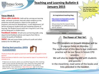 Teaching and Learning Bulletin 6
January 2015
Sharing best practice: OPEN
CLASSROOMS!
Focus Week 3:
More able students: HoDs will be carrying out learning
walks and work scrutinies; they will collect evidence on the
proformas and will produce a report on the quality of
provision, and areas for development, in each department. SLT
will be carrying out student trails and reviewing schemes of
learning. The Student Council and 9 set 1 Eng and 11 set 1 Eng
will be taking part in student voice.
Feedback review: KH will carry out learning walks using
departmental feedback policies and reports from FW1 to
review the quality of feedback.
SMSC: DW and Louise Hickes continue to audit and collect
evidence for the SMSC grid.
Thanks to those who signed up last term and those who popped in to the
lessons!
Please ask Steve or Katie for cover if you want to ‘pop in’ to a lesson for 10
minutes or so.
An inspirational teaching blog:
http://www.huntingenglish.com/201
5/01/17/hate-highlighters/
Did you know that the research shows
that highlighters an ineffective learning
tool for revision?
Learning Team briefing
this Thursday: Chris
Rodd on ‘Race Review’
The Power of ‘Not Yet’.
The CPD booklets on Growth Mindset will be
in pigeon holes on Monday.
The application of this idea to our classroom
practice will be our focus in future CPD
sessions.
We will also be exploring GM with students
and parents.
In the meantime, read some of the books and
links provided in the booklet.
 