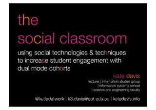 the 
social classroom
using social technologies & techniques
to increase student engagement with
dual mode cohorts
                                                 kate davis
                                lecturer | information studies group
                                       | information systems school
                                  | science and engineering faculty

      @katiedatwork | k3.davis@qut.edu.au | katedavis.info
 