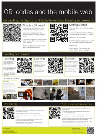 QR codes and the mobile web
 Connecting the physical and digital in teaching, learning and research
                                                         What is a QR code?                                                                                                         Getting started
                                                          A barcode that can hold much more                                                                                          Does your phone have wifi capability and a
                                                          information than a regular barcode                                                                                         camera?

                                                          Can be scanned by the camera in a                                                                                          Connect to UTS wireless network for free
                                                          mobile device and takes you to digital                                                                                     wifi access while on campus “UTS-WPA”
                                                          content
                                                                                                                                                                                     Download a QR code reader
                                                          Can lead you to websites, contact details,
                                                          video, quizzes, PDFs, demonstrations,                                                                                      Visit http://tigtags.com/getqr to see which
                                                          slides and more                                                                                                            QR code reader is right for your phone

                                                          Bridges the gap between physical and                                                                                       Ready to go!
                                                          digital learning environments
                                                                                                                                                                                     Take a photo of a QR code with your
                                                                                                                                                                                     reader and see where it takes you


 How they can be used...
 Teaching                                                                                   Learning                                                                       Research
  Use in handouts so students                                                                                                                                              Use on conference posters or
                                                                                             While waiting for class look
  can access websites,                                                                                                                                                     business cards to promote
                                                                                             through handouts and
  demonstrations or video                                                                                                                                                  your research and link people
                                                                                             quickly link to readings,
  while on-the-go                                                                                                                                                          back to your contact details,
                                                                                             ebooks, video and more,
                                                                                             right on your phone                                                           website and publications
  Use in labs so students can
  access video demonstrations                                                                                                                                              As a research tool you could
                                                                                             Scan and bookmark codes
  in a hands-on setting                                                                                                                                                    use them for linking to
                                                                                             that link to useful content
                                                                                             and read offline later                                                        surveys, polls or quizzes
  Link to a quick quiz during
  class and see live results                              UTS Faculty of Nursing video                                             ebook through UTS Library catalogue                                                                  Quick quiz!
  for formative assessment
  of teaching


QR codes in the wild
QRious Designer

Sarah Halawani is a UTS student
enrolled in the Bachelor of Visual
Communication. She was recently
involved in a project with Telstra,                  Bidibooks                              Fluid Forms         tristan_roddis         Clever cupcakes    netwalkerz_net        marmaza               Garrettc               Dan Zen
aiming to develop innovative scenarios
where QR codes can be used to
communicate an idea, solve a problem,
tell a story, give information and
augment a user’s experience in a
specific social, cultural or geographic
location.




UTS news 2 March 2009
                                          CoCreatr                                       aur2899                                 ptshello                                        shinrateda                                  inky




UTS: Library                                                                                                                                                     Tips, tricks and resources
                                    How are we using them?                                                                                                        You can create your own QR codes by using a QR code generator like
                                                                                                                                                                  qrcode.kaywa.com
                                    On our bookmarks and brochures so people can watch a demo rather
                                    than read text instructions                                                                                                   Just copy and paste a web address and then save theimage and use it
                                                                                                                                                                  in a document, web page or blog
                                    On promotional posters linking to online news and services
                                                                                                                                                                  You can link to existing content or create original content with free web
                                    Linking to existing online resources such as our library orientation                                                          tools like twitcam.com, screenr.com or polldaddy.com
                                    program
                                                                                                                                                                  On campus we have access to free wifi but if you’re somewhere that doesn’t
                                    Creating new content such as a video about the new open reserve                                                               have free wifi beware of data charges from your phone provider
                                    area or how to use the self-check machines
                                                                                                                                                                  Codes can sometimes be hard to scan if created with a long URL. Using a
                                    Providing immediate access to digital content anytime, anywhere                                                               link shortener like bit.ly can help create more simple codes
                                    without the need to wait for a computer
                                                                                                                                                                  Create your own mobile site from any RSS feed feed2mobile.kaywa.com


UTS:LIBRARY                                                                                                                                                                                   Sophie McDonald
www.lib.uts.edu.au                                                                                                                                                                            sophie.mcdonald@uts.edu.au
Images from Flickr used under
                                                                                                                                                                                              @misssophiemac
Creative Commons Share Alike license                                                                                                                                                          misssophiemac.blogspot.com
 