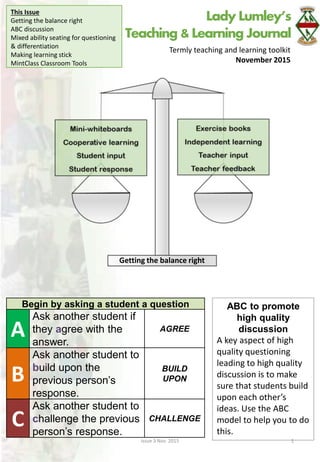 Lady Lumley’s
Teaching & Learning Journal
Termly teaching and learning toolkit
November 2015
This Issue
Getting the balance right
ABC discussion
Mixed ability seating for questioning
& differentiation
Making learning stick
MintClass Classroom Tools
Issue 3 Nov. 2015 1
ABC to promote
high quality
discussion
A key aspect of high
quality questioning
leading to high quality
discussion is to make
sure that students build
upon each other’s
ideas. Use the ABC
model to help you to do
this.
Begin by asking a student a question
A
Ask another student if
they agree with the
answer.
AGREE
B
Ask another student to
build upon the
previous person’s
response.
BUILD
UPON
C
Ask another student to
challenge the previous
person’s response.
CHALLENGE
Getting the balance right
 