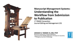Manuscript Management Systems:
Understanding the
Workflow from Submission
to Publication
1st PAMJE Convention
Journal Editing and Management 101
AMADO O. TANDOC III, MD, FPSP
Research Institute for Tropical Medicine
*Journal of the ASEAN Federation of Endocrine Societies
**Philippine Journal of Pathology
 