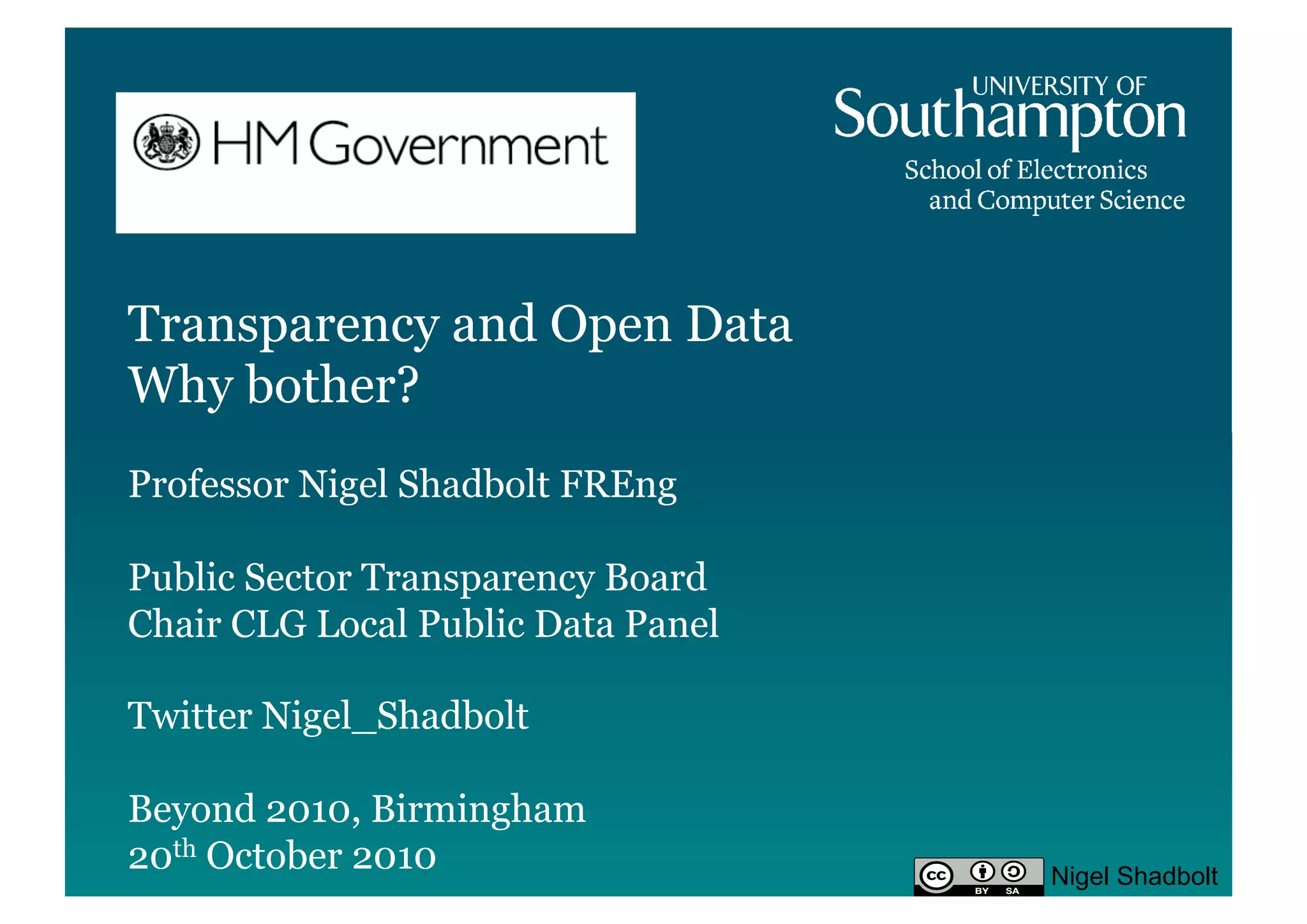Transparency and Open Data
Why bother?
Professor Nigel Shadbolt FREng

Public Sector Transparency Board
Chair CLG Local Public Data Panel

Twitter Nigel_Shadbolt

Beyond 2010, Birmingham
20th October 2010                   Nigel Shadbolt
 