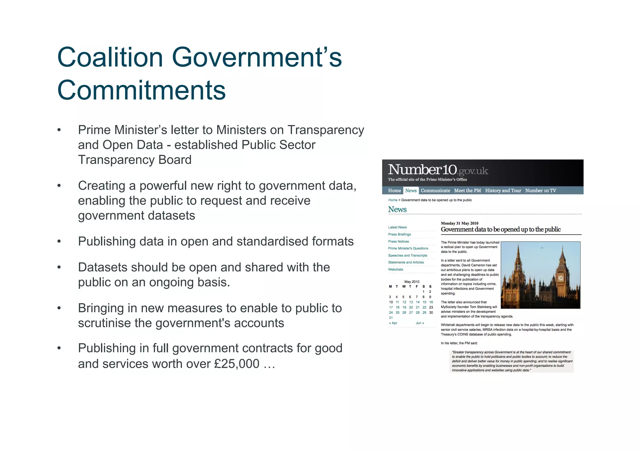 Coalition Government’s
Commitments
•    Prime Minister’s letter to Ministers on Transparency
     and Open Data - established Public Sector
     Transparency Board

•    Creating a powerful new right to government data,
     enabling the public to request and receive
     government datasets

•    Publishing data in open and standardised formats

•    Datasets should be open and shared with the
     public on an ongoing basis.

•    Bringing in new measures to enable to public to
     scrutinise the government's accounts
•    Publishing in full government contracts for good
     and services worth over £25,000 …
 