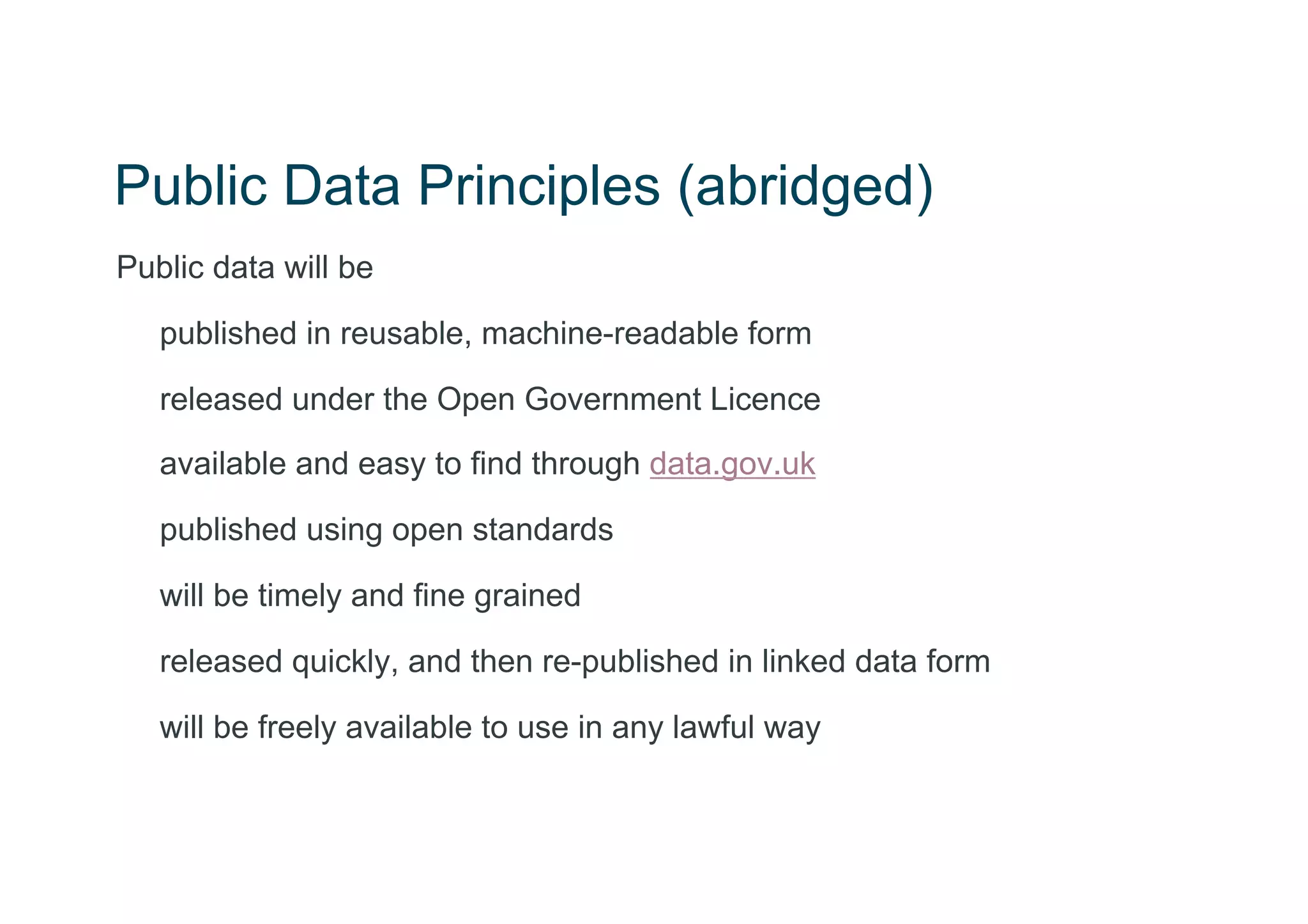 Public Data Principles (abridged)
Public data will be

   published in reusable, machine-readable form

   released under the Open Government Licence
   available and easy to find through data.gov.uk

   published using open standards

   will be timely and fine grained

   released quickly, and then re-published in linked data form

   will be freely available to use in any lawful way
 