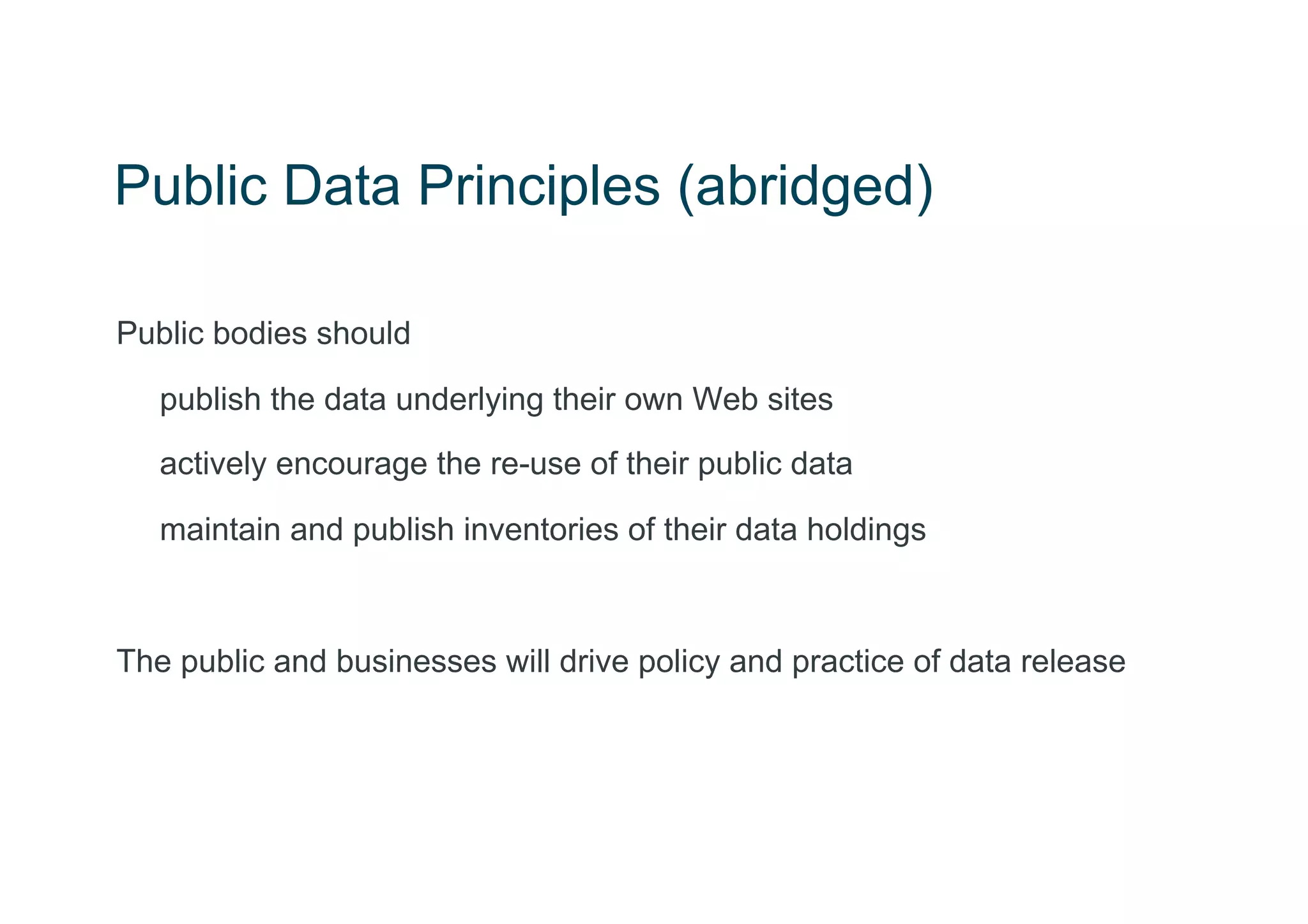 Public Data Principles (abridged)

Public bodies should

   publish the data underlying their own Web sites
   actively encourage the re-use of their public data

   maintain and publish inventories of their data holdings



The public and businesses will drive policy and practice of data release
 