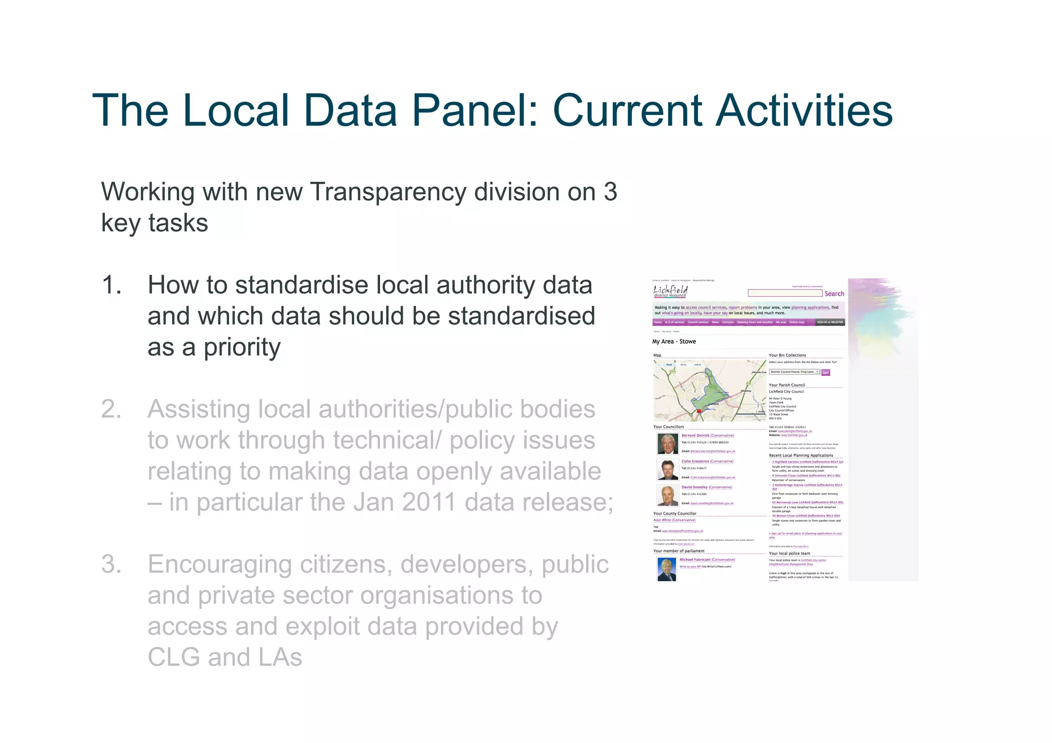 The Local Data Panel: Current Activities
Working with new Transparency division on 3
key tasks

1.  How to standardise local authority data
    and which data should be standardised
    as a priority

2.  Assisting local authorities/public bodies
    to work through technical/ policy issues
    relating to making data openly available
    – in particular the Jan 2011 data release;

3.  Encouraging citizens, developers, public
    and private sector organisations to
    access and exploit data provided by
    CLG and LAs
 