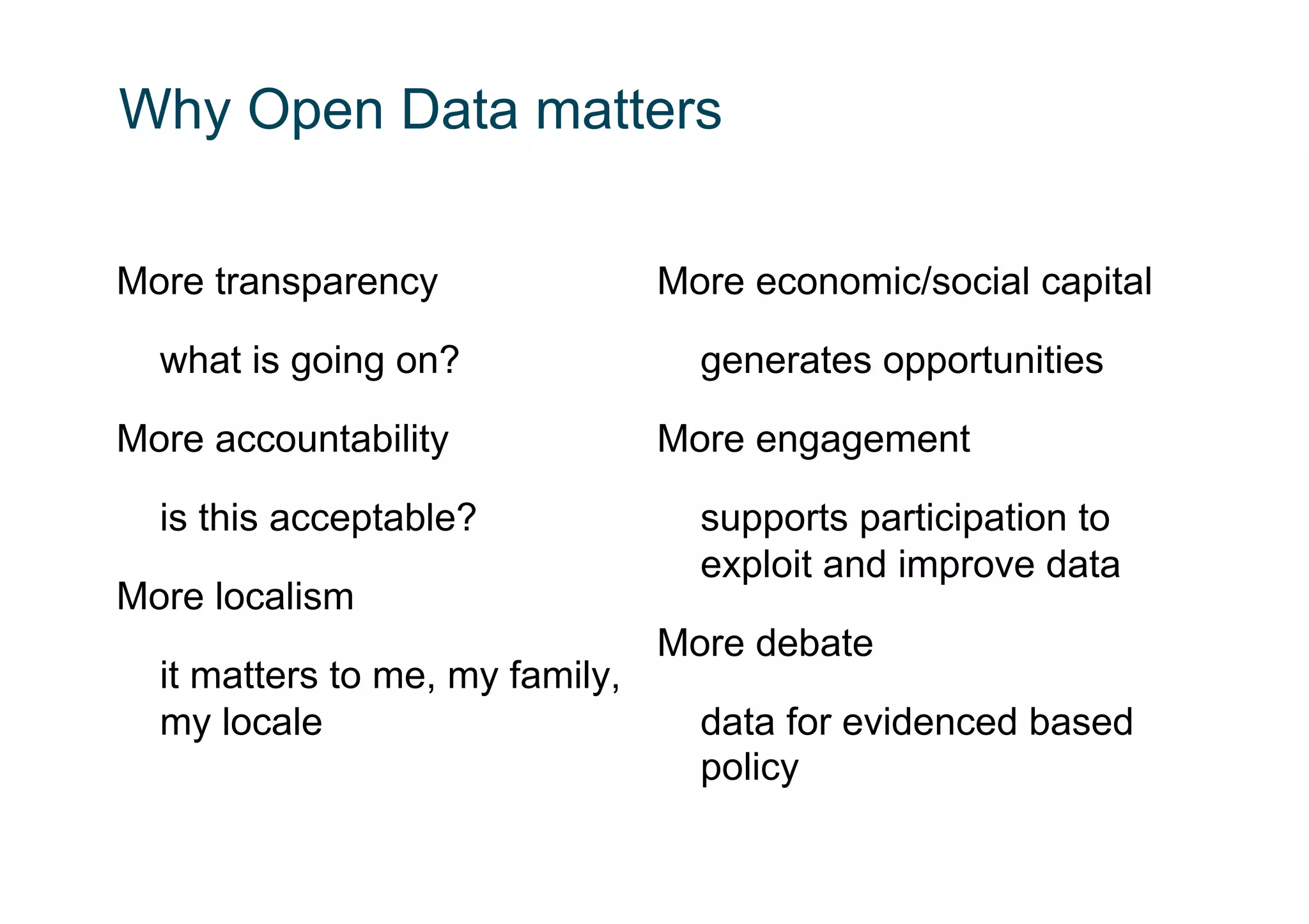 Why Open Data matters

More transparency                More economic/social capital

  what is going on?                generates opportunities

More accountability              More engagement

  is this acceptable?              supports participation to
                                   exploit and improve data
More localism
                                 More debate
  it matters to me, my family,
  my locale                        data for evidenced based
                                   policy
 
