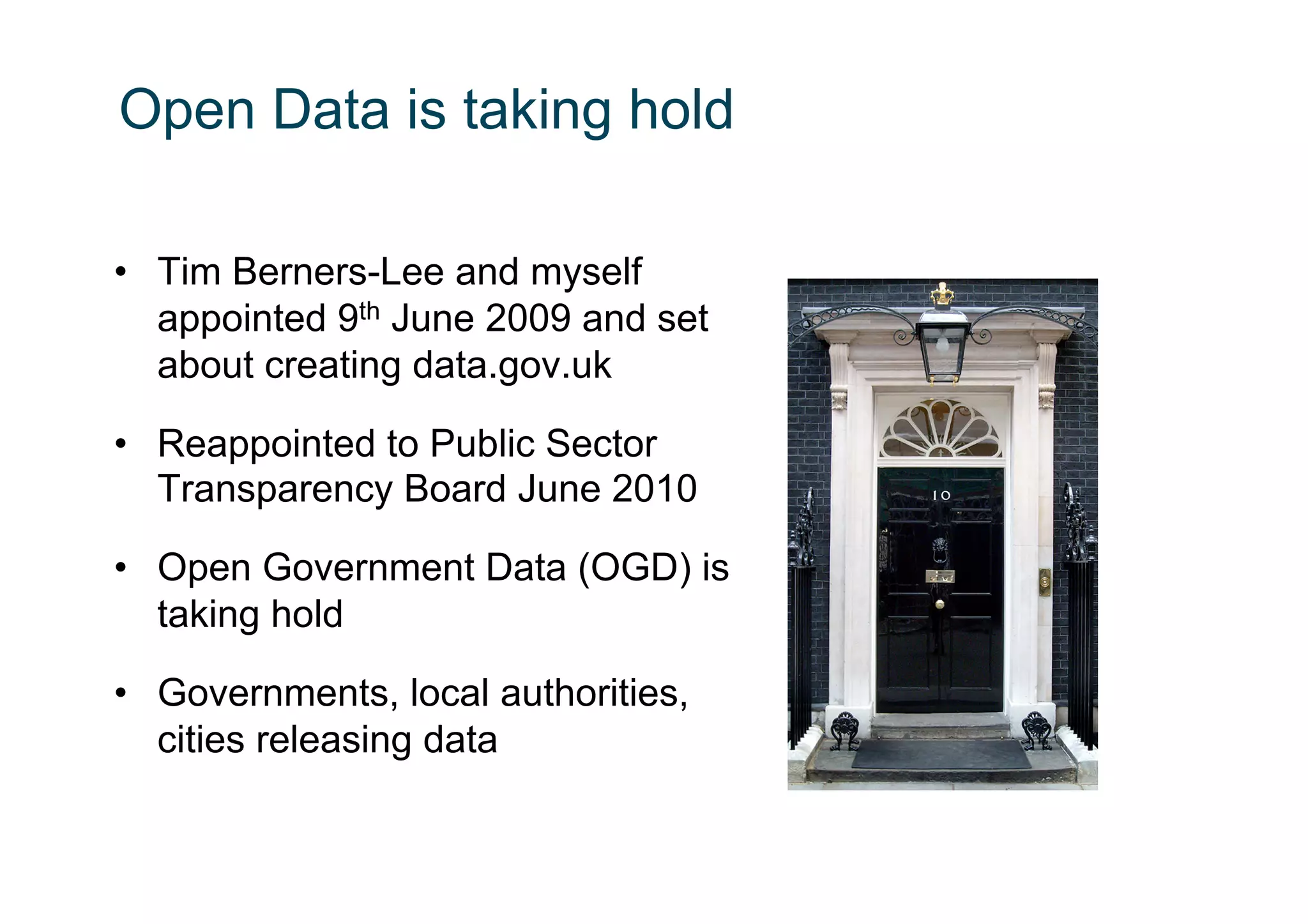 Open Data is taking hold

•  Tim Berners-Lee and myself
   appointed 9th June 2009 and set
   about creating data.gov.uk

•  Reappointed to Public Sector
   Transparency Board June 2010

•  Open Government Data (OGD) is
   taking hold

•  Governments, local authorities,
   cities releasing data
 