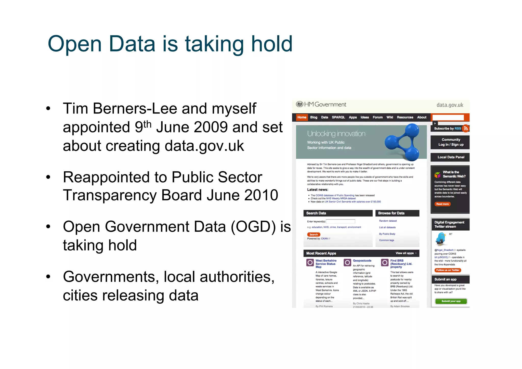 Open Data is taking hold

•  Tim Berners-Lee and myself
   appointed 9th June 2009 and set
   about creating data.gov.uk

•  Reappointed to Public Sector
   Transparency Board June 2010

•  Open Government Data (OGD) is
   taking hold

•  Governments, local authorities,
   cities releasing data
 