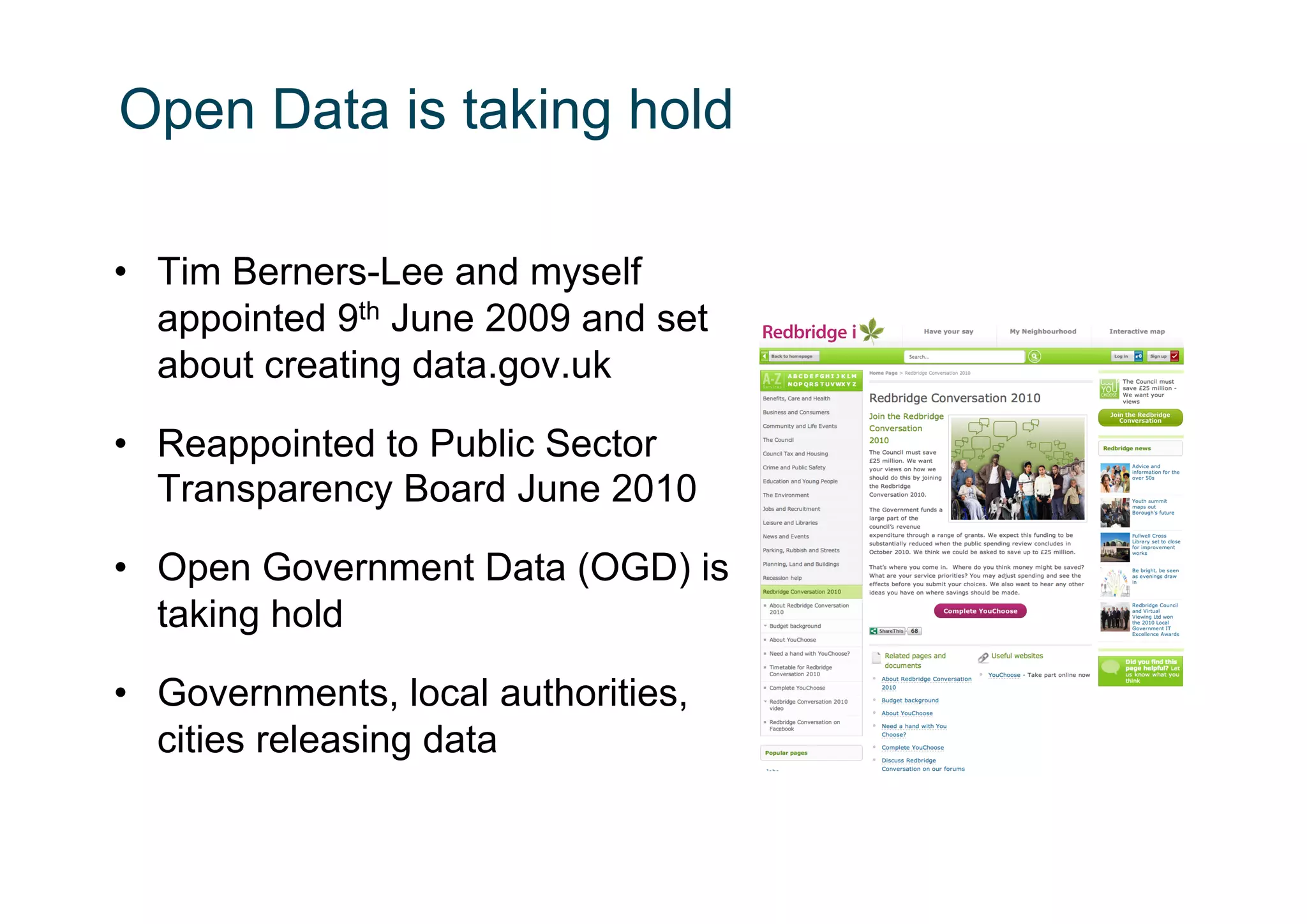 Open Data is taking hold

•  Tim Berners-Lee and myself
   appointed 9th June 2009 and set
   about creating data.gov.uk

•  Reappointed to Public Sector
   Transparency Board June 2010

•  Open Government Data (OGD) is
   taking hold

•  Governments, local authorities,
   cities releasing data
 
