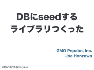 GMO Pepabo, Inc.
Joe Honzawa
2015/08/25 Shibuya.ex
DBにseedする
ライブラリつくった
 