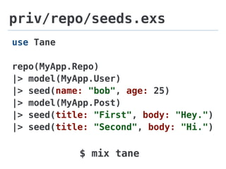 priv/repo/seeds.exs
use Tane
repo(MyApp.Repo)
|> model(MyApp.User)
|> seed(name: "bob", age: 25)
|> model(MyApp.Post)
|> seed(title: "First", body: "Hey.")
|> seed(title: "Second", body: "Hi.")
$ mix tane
 