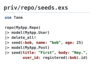 priv/repo/seeds.exs
use Tane
repo(MyApp.Repo)
|> model(MyApp.User)
|> delete_all!
|> seed(:bob, name: "bob", age: 25)
|> model(MyApp.Post)
|> seed(title: "First", body: "Hey.",
user_id: registered(:bob).id)
 