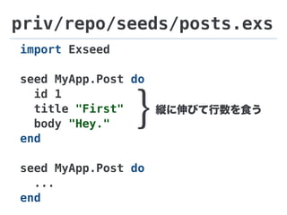 priv/repo/seeds/posts.exs
import Exseed
seed MyApp.Post do
id 1
title "First"
body "Hey."
end
seed MyApp.Post do
...
end
縦に伸びて行数を食う
}
 