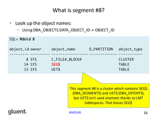 gluent.com 16
What	
  is	
  segment	
  #8?
• Look	
  up	
  the	
  object	
  names:
• Using	
  DBA_OBJECTS.DATA_OBJECT_ID	
  -­‐>	
  OBJECT_ID
SQL> @doid 8
object_id owner object_name O_PARTITION object_type
--------- --------- ----------------- ------------- -----------
8 SYS C_FILE#_BLOCK# CLUSTER
14 SYS SEG$ TABLE
13 SYS UET$ TABLE
This	
  segment	
  #8	
  is	
  a	
  cluster	
  which	
  contains	
  SEG$	
  
(DBA_SEGMENTS)	
  and	
  UET$	
  (DBA_EXTENTS),	
  
but	
  UET$	
  isn't	
  used	
  anymore	
  thanks	
  to	
  LMT	
  
tablespaces.	
  That	
  leaves	
  SEG$
 