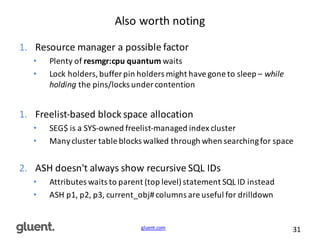 gluent.com 31
Also	
  worth	
  noting
1. Resource	
  manager	
  a	
  possible	
  factor
• Plenty	
  of	
  resmgr:cpu quantum waits
• Lock	
  holders,	
  buffer	
  pin	
  holders	
  might	
  have	
  gone	
  to	
  sleep	
  – while	
  
holding	
  the	
  pins/locks	
  under	
  contention
1. Freelist-­‐based	
  block	
  space	
  allocation
• SEG$	
  is	
  a	
  SYS-­‐owned	
  freelist-­‐managed	
  index	
  cluster
• Many	
  cluster	
  table	
  blocks	
  walked	
  through	
  when	
  searching	
  for	
  space
2. ASH	
  doesn't	
  always	
  show	
  recursive	
  SQL	
  IDs
• Attributes	
  waits	
  to	
  parent	
  (top	
  level)	
  statement	
  SQL	
  ID	
  instead
• ASH	
  p1,	
  p2,	
  p3,	
  current_obj#	
  columns	
  are	
  useful	
  for	
  drilldown
 