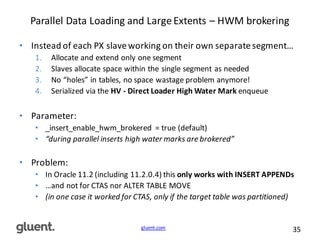 gluent.com 35
Parallel	
  Data	
  Loading	
  and	
  Large	
  Extents	
  – HWM	
  brokering
• Instead	
  of	
  each	
  PX	
  slave	
  working	
  on	
  their	
  own	
  separate	
  segment…
1. Allocate	
  and	
  extend	
  only	
  one	
  segment
2. Slaves	
  allocate	
  space	
  within	
  the	
  single	
  segment	
  as	
  needed
3. No	
  “holes”	
  in	
  tables,	
  no	
  space	
  wastage	
  problem	
  anymore!
4. Serialized	
  via	
  the	
  HV	
  -­‐ Direct	
  Loader	
  High	
  Water	
  Mark enqueue
• Parameter:
• _insert_enable_hwm_brokered =	
  true	
  (default)
• “during	
  parallel	
  inserts	
  high	
  water	
  marks	
  are	
  brokered”
• Problem:
• In	
  Oracle	
  11.2	
  (including	
  11.2.0.4)	
  this	
  only	
  works	
  with	
  INSERT	
  APPENDs
• …and	
  not	
  for	
  CTAS	
  nor	
  ALTER	
  TABLE	
  MOVE
• (in	
  one	
  case	
  it	
  worked	
  for	
  CTAS,	
  only	
  if	
  the	
  target	
  table	
  was	
  partitioned)	
  
 