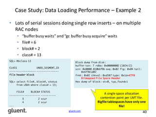 gluent.com 40
Case	
  Study:	
  Data	
  Loading	
  Performance	
  – Example	
  2
• Lots	
  of	
  serial	
  sessions	
  doing	
  single	
  row	
  inserts	
  – on	
  multiple	
  
RAC	
  nodes
• “buffer	
  busy	
  waits”	
  and	
  “gc	
  buffer	
  busy	
  acquire”	
  waits
• file#	
  =	
  6
• block#	
  =	
  2
• class#	
  =	
  13
SQL> @bclass 13
CLASS UNDO_SEGMENT_ID
------------------ ---------------
file header block
SQL> select file#, block#, status
from v$bh where class# = 13;
FILE# BLOCK# STATUS
---------- ---------- ----------
5 2 xcur
4 2 xcur
...
Block dump from disk:
buffer tsn: 7 rdba: 0x00000002 (1024/2)
scn: 0x0000.010b6f9b seq: 0x02 flg: 0x04 tail:
0x6f9b1d02
frmt: 0x02 chkval: 0xd587 type: 0x1d=KTFB
Bitmapped File Space Header
Hex dump of block: st=0, typ_found=1
A	
  single	
  space	
  allocation	
  
contention	
  point	
  per	
  LMT	
  file.
Bigfile	
  tablespaces	
  have	
  only	
  one	
  
file!
 