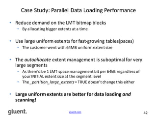 gluent.com 42
Case	
  Study:	
  Parallel	
  Data	
  Loading	
  Performance
• Reduce	
  demand	
  on	
  the	
  LMT	
  bitmap	
  blocks
• By	
  allocating	
  bigger	
  extents	
  at	
  a	
  time
• Use	
  large	
  uniform	
  extents	
  for	
  fast-­‐growing	
  tables(paces)	
  
• The	
  customer	
  went	
  with	
  64MB	
  uniform	
  extent	
  size
• The	
  autoallocate extent	
  management	
  is	
  suboptimal	
  for	
  very	
  
large	
  segments
• As	
  there’d	
  be	
  1	
  LMT	
  space	
  management	
  bit	
  per	
  64kB	
  regardless	
  of	
  
your	
  INITIAL	
  extent	
  size	
  at	
  the	
  segment	
  level
• The	
  _partition_large_extents=	
  TRUE	
  doesn’t	
  change	
  this	
  either
• Large	
  uniform	
  extents	
  are	
  better	
  for	
  data	
  loading	
  and
scanning!	
  
 