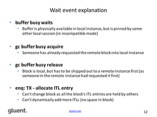 gluent.com 12
Wait	
  event	
  explanation
• buffer	
  busy	
  waits
• Buffer	
  is	
  physically	
  available	
  in	
  local	
  instance,	
  but	
  is	
  pinned	
  by	
  some	
  
other	
  local	
  session	
  (in	
  incompatible	
  mode)
• gc	
  buffer	
  busy	
  acquire
• Someone	
  has	
  already	
  requested	
  the	
  remote	
  block	
  into	
  local	
  instance
• gc	
  buffer	
  busy	
  release
• Block	
  is	
  local,	
  but	
  has	
  to	
  be	
  shipped	
  out	
  to	
  a	
  remote	
  instance	
  first	
  (as	
  
someone	
  in	
  the	
  remote	
  instance	
  had	
  requested	
  it	
  first)
• enq:	
  TX	
  -­‐ allocate	
  ITL	
  entry
• Can't	
  change	
  block	
  as	
  all	
  the	
  block's	
  ITL	
  entries	
  are	
  held	
  by	
  others
• Can't	
  dynamically	
  add	
  more	
  ITLs	
  (no	
  space	
  in	
  block)
 