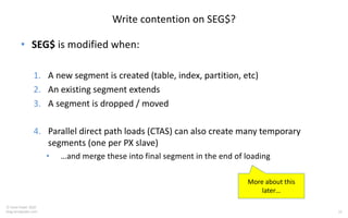 15
© Tanel Poder 2020
blog.tanelpoder.com
Write contention on SEG$?
• SEG$ is modified when:
1. A new segment is created (table, index, partition, etc)
2. An existing segment extends
3. A segment is dropped / moved
4. Parallel direct path loads (CTAS) can also create many temporary
segments (one per PX slave)
• …and merge these into final segment in the end of loading
More about this
later…
 