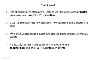 22
© Tanel Poder 2020
blog.tanelpoder.com
Checkpoint
1. Lots of parallel CTAS statements, seem to wait for various RAC gc buffer
busy events and enq: TX – ITL contention
2. CTAS statements create new segments, new segments cause inserts into
SEG$
3. AWR and SQL Trace report super-long elapsed times for single-row SEG$
inserts
4. It's actually the recursive SEG$ inserts that wait for the
gc buffer busy and enq: TX – ITL contention events
 