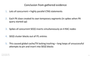 28
© Tanel Poder 2020
blog.tanelpoder.com
Conclusion from gathered evidence
1. Lots of concurrent + highly parallel CTAS statements
2. Each PX slave created its own temporary segments (in spikes when PX
query started up)
3. Spikes of concurrent SEG$ inserts simultaneously on 4 RAC nodes
4. SEG$ cluster blocks out of ITL entries
5. This caused global cache/TX locking trashing – long loops of unsuccessful
attempts to pin and insert into SEG$ blocks
 