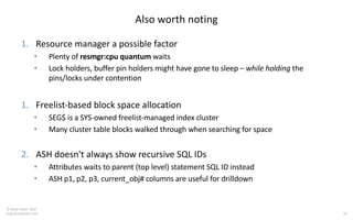 29
© Tanel Poder 2020
blog.tanelpoder.com
Also worth noting
1. Resource manager a possible factor
• Plenty of resmgr:cpu quantum waits
• Lock holders, buffer pin holders might have gone to sleep – while holding the
pins/locks under contention
1. Freelist-based block space allocation
• SEG$ is a SYS-owned freelist-managed index cluster
• Many cluster table blocks walked through when searching for space
2. ASH doesn't always show recursive SQL IDs
• Attributes waits to parent (top level) statement SQL ID instead
• ASH p1, p2, p3, current_obj# columns are useful for drilldown
 