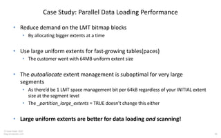 40
© Tanel Poder 2020
blog.tanelpoder.com
Case Study: Parallel Data Loading Performance
• Reduce demand on the LMT bitmap blocks
• By allocating bigger extents at a time
• Use large uniform extents for fast-growing tables(paces)
• The customer went with 64MB uniform extent size
• The autoallocate extent management is suboptimal for very large
segments
• As there’d be 1 LMT space management bit per 64kB regardless of your INITIAL extent
size at the segment level
• The _partition_large_extents = TRUE doesn’t change this either
• Large uniform extents are better for data loading and scanning!
 