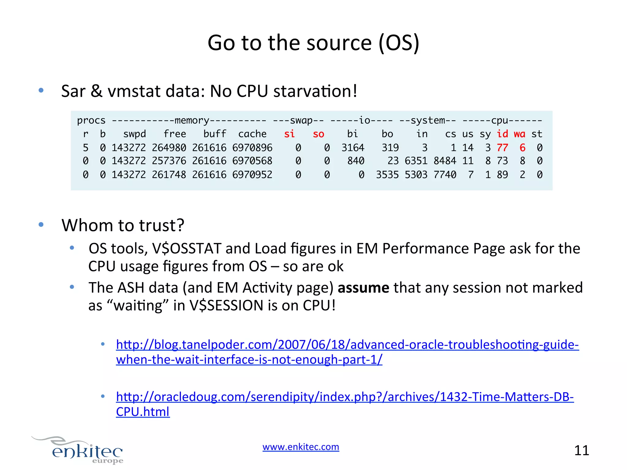 Go  to  the  source  (OS)   •  Sar  &  vmstat  data:  No  CPU  starvaNon!   procs r b 5 0 0 0 0 0 -----------memory---------- ---swap-- -----io---- --system-swpd free buff cache si so bi bo in cs 143272 264980 261616 6970896 0 0 3164 319 3 1 143272 257376 261616 6970568 0 0 840 23 6351 8484 143272 261748 261616 6970952 0 0 0 3535 5303 7740 -----cpu------ us sy id wa st 14 3 77 6 0 11 8 73 8 0 7 1 89 2 0 •  Whom  to  trust?   •  OS  tools,  V$OSSTAT  and  Load  ﬁgures  in  EM  Performance  Page  ask  for  the   CPU  usage  ﬁgures  from  OS  –  so  are  ok   •  The  ASH  data  (and  EM  AcNvity  page)  assume  that  any  session  not  marked   as  “waiNng”  in  V$SESSION  is  on  CPU!   •  h.p://blog.tanelpoder.com/2007/06/18/advanced-­‐oracle-­‐troubleshooNng-­‐guide-­‐ when-­‐the-­‐wait-­‐interface-­‐is-­‐not-­‐enough-­‐part-­‐1/   •  h.p://oracledoug.com/serendipity/index.php?/archives/1432-­‐Time-­‐Ma.ers-­‐DB-­‐ CPU.html   www.enkitec.com     11       