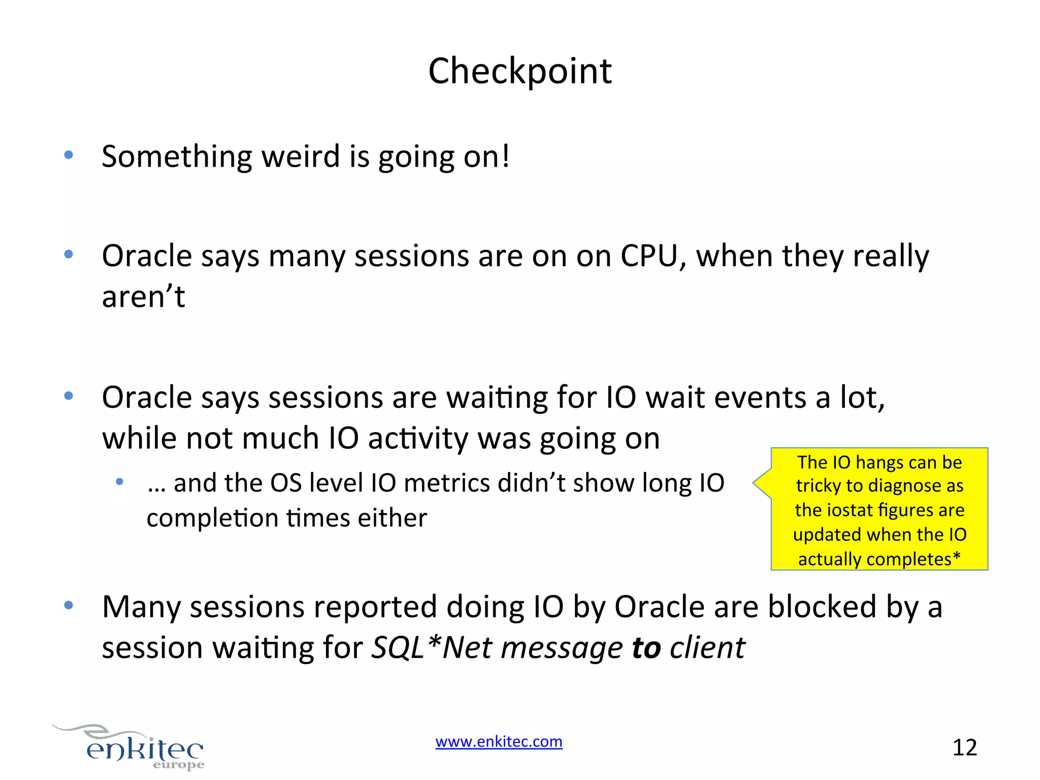 Checkpoint   •  Something  weird  is  going  on!     •  Oracle  says  many  sessions  are  on  on  CPU,  when  they  really   aren’t   •  Oracle  says  sessions  are  waiNng  for  IO  wait  events  a  lot,   while  not  much  IO  acNvity  was  going  on   •  …  and  the  OS  level  IO  metrics  didn’t  show  long  IO   compleNon  Nmes  either   The  IO  hangs  can  be   tricky  to  diagnose  as   the  iostat  ﬁgures  are   updated  when  the  IO   actually  completes*   •  Many  sessions  reported  doing  IO  by  Oracle  are  blocked  by  a   session  waiNng  for  SQL*Net  message  to  client   www.enkitec.com     12       